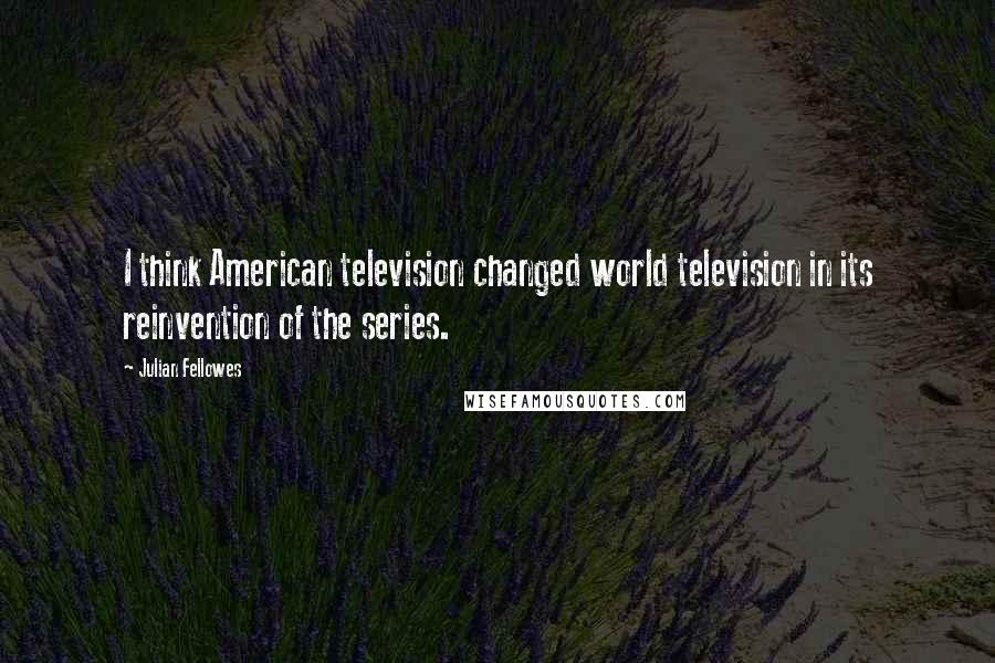 Julian Fellowes Quotes: I think American television changed world television in its reinvention of the series.