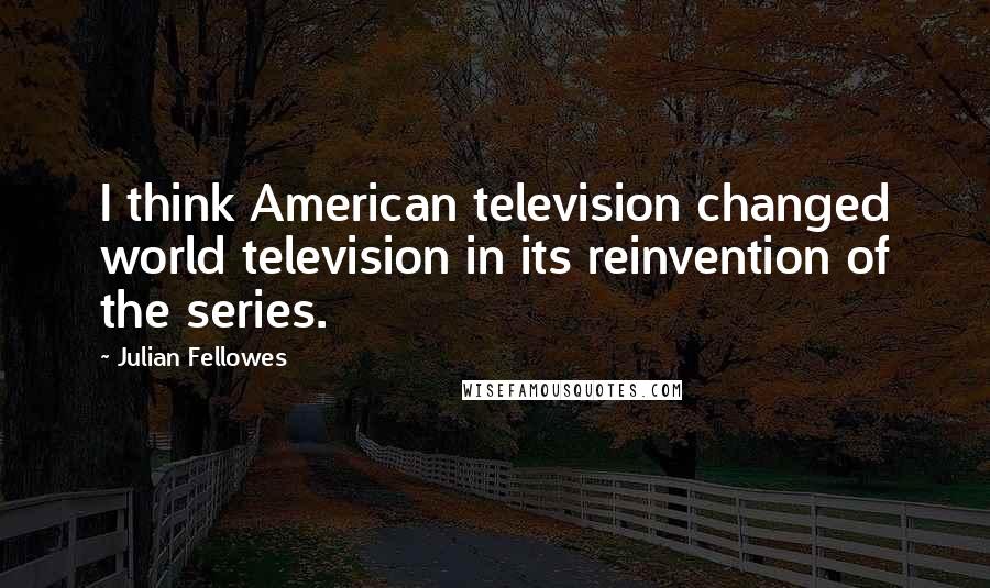 Julian Fellowes Quotes: I think American television changed world television in its reinvention of the series.