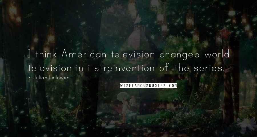 Julian Fellowes Quotes: I think American television changed world television in its reinvention of the series.