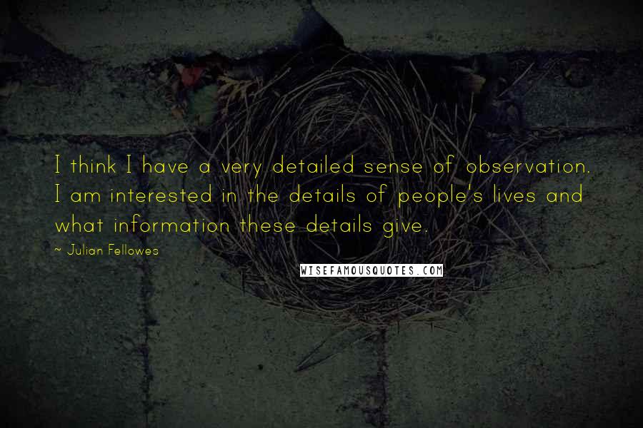 Julian Fellowes Quotes: I think I have a very detailed sense of observation. I am interested in the details of people's lives and what information these details give.