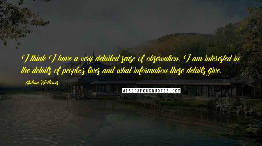 Julian Fellowes Quotes: I think I have a very detailed sense of observation. I am interested in the details of people's lives and what information these details give.