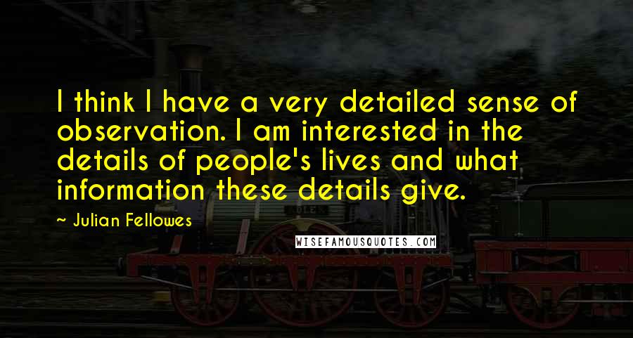Julian Fellowes Quotes: I think I have a very detailed sense of observation. I am interested in the details of people's lives and what information these details give.