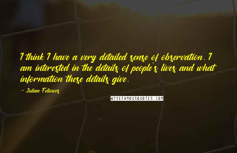 Julian Fellowes Quotes: I think I have a very detailed sense of observation. I am interested in the details of people's lives and what information these details give.