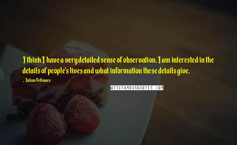 Julian Fellowes Quotes: I think I have a very detailed sense of observation. I am interested in the details of people's lives and what information these details give.