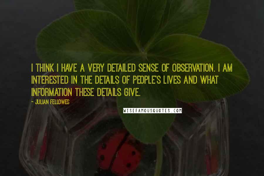 Julian Fellowes Quotes: I think I have a very detailed sense of observation. I am interested in the details of people's lives and what information these details give.