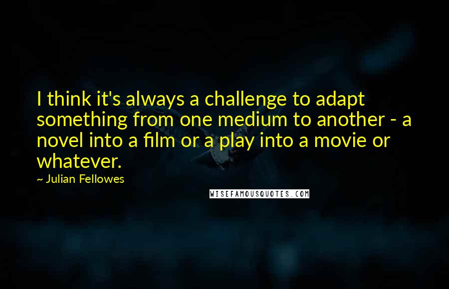 Julian Fellowes Quotes: I think it's always a challenge to adapt something from one medium to another - a novel into a film or a play into a movie or whatever.