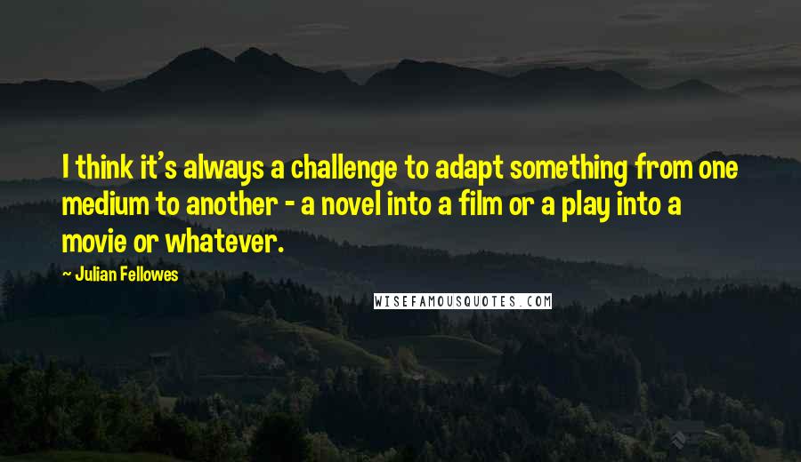 Julian Fellowes Quotes: I think it's always a challenge to adapt something from one medium to another - a novel into a film or a play into a movie or whatever.