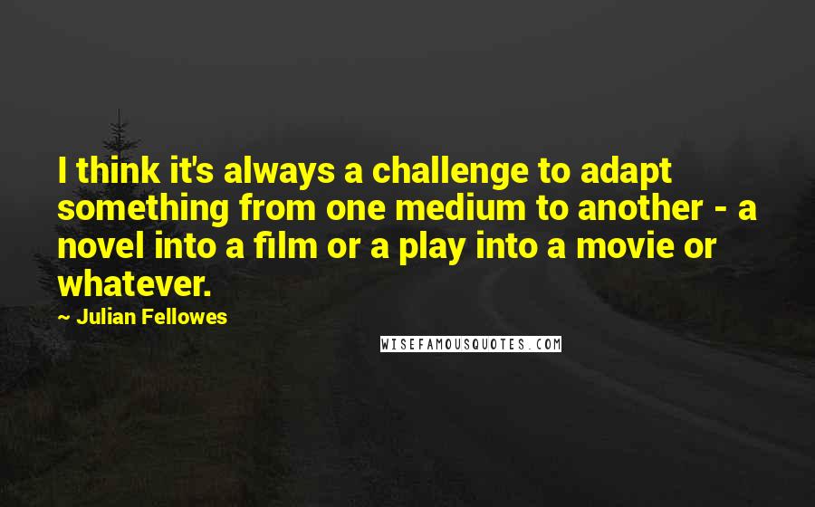 Julian Fellowes Quotes: I think it's always a challenge to adapt something from one medium to another - a novel into a film or a play into a movie or whatever.