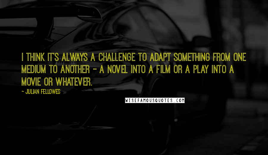 Julian Fellowes Quotes: I think it's always a challenge to adapt something from one medium to another - a novel into a film or a play into a movie or whatever.