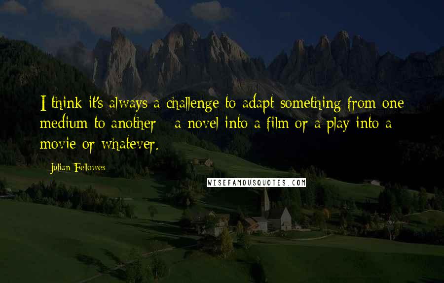 Julian Fellowes Quotes: I think it's always a challenge to adapt something from one medium to another - a novel into a film or a play into a movie or whatever.