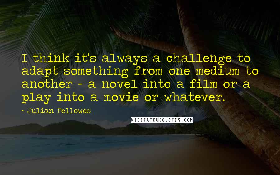 Julian Fellowes Quotes: I think it's always a challenge to adapt something from one medium to another - a novel into a film or a play into a movie or whatever.