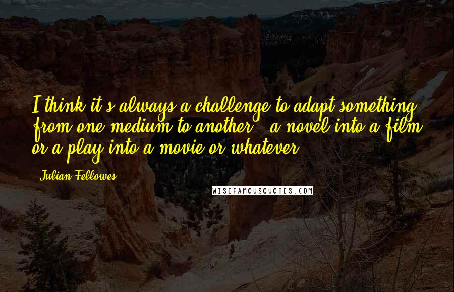 Julian Fellowes Quotes: I think it's always a challenge to adapt something from one medium to another - a novel into a film or a play into a movie or whatever.