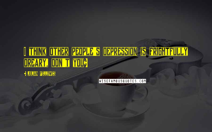 Julian Fellowes Quotes: I think other people's depression is frightfully dreary, don't you?