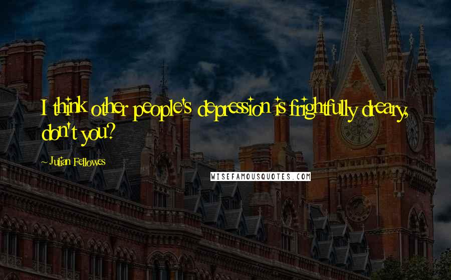 Julian Fellowes Quotes: I think other people's depression is frightfully dreary, don't you?