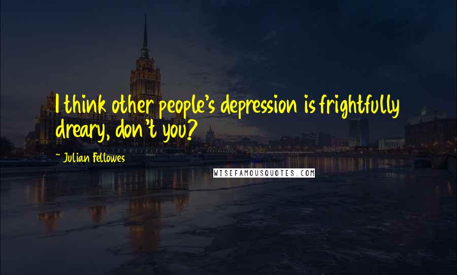 Julian Fellowes Quotes: I think other people's depression is frightfully dreary, don't you?