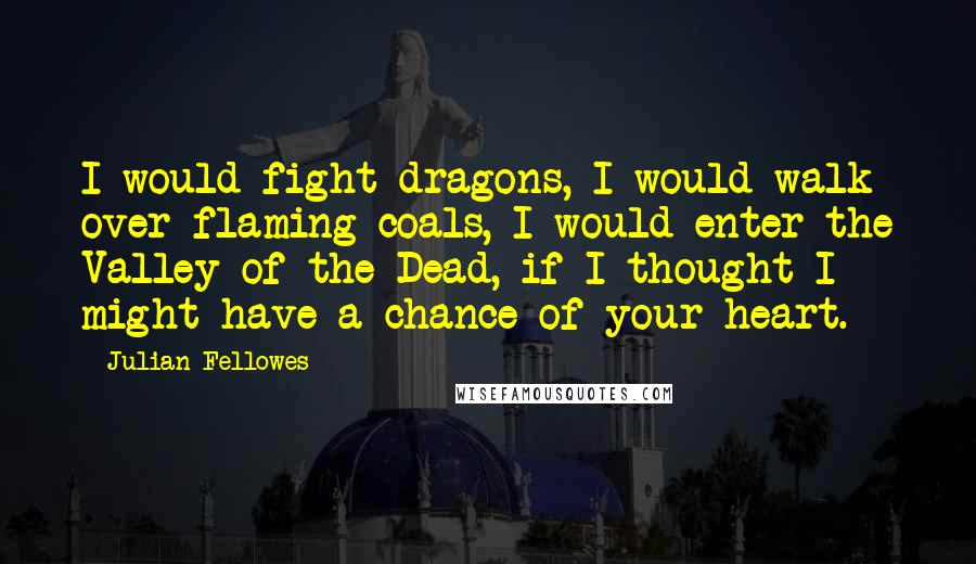 Julian Fellowes Quotes: I would fight dragons, I would walk over flaming coals, I would enter the Valley of the Dead, if I thought I might have a chance of your heart.