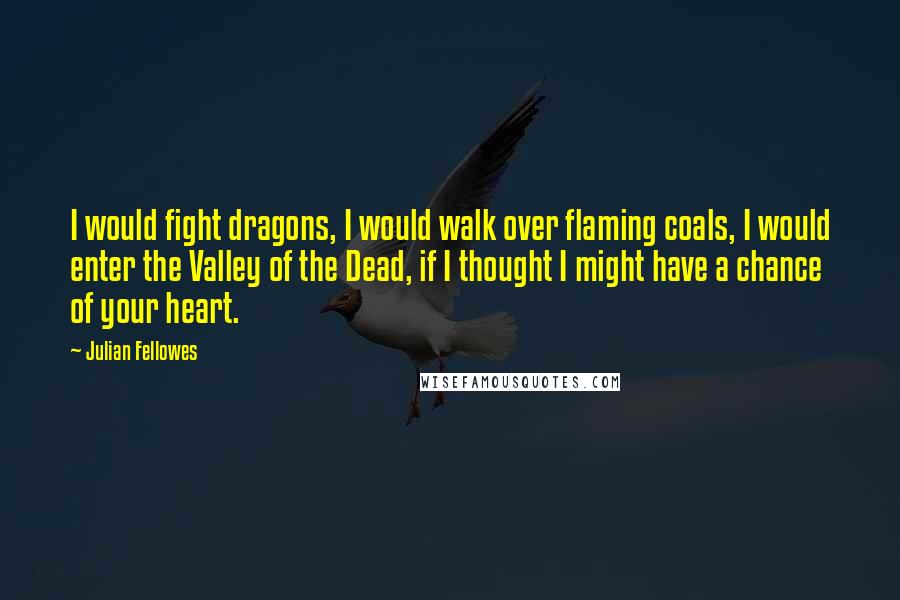 Julian Fellowes Quotes: I would fight dragons, I would walk over flaming coals, I would enter the Valley of the Dead, if I thought I might have a chance of your heart.