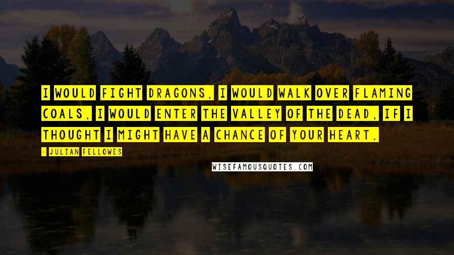 Julian Fellowes Quotes: I would fight dragons, I would walk over flaming coals, I would enter the Valley of the Dead, if I thought I might have a chance of your heart.