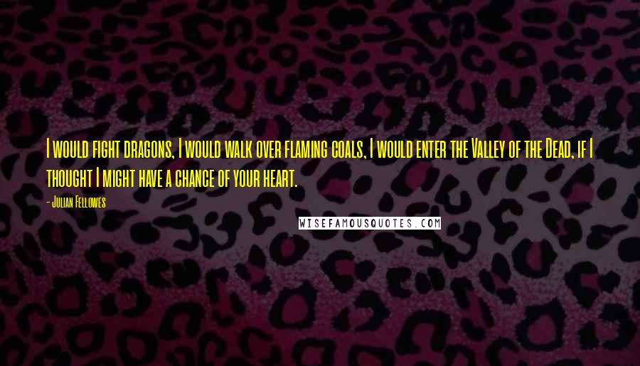 Julian Fellowes Quotes: I would fight dragons, I would walk over flaming coals, I would enter the Valley of the Dead, if I thought I might have a chance of your heart.