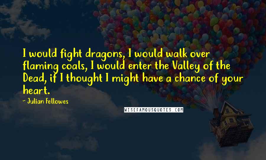 Julian Fellowes Quotes: I would fight dragons, I would walk over flaming coals, I would enter the Valley of the Dead, if I thought I might have a chance of your heart.