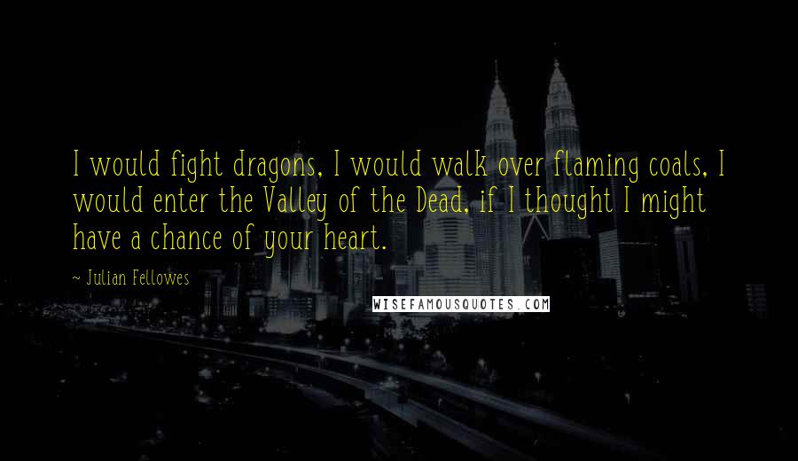 Julian Fellowes Quotes: I would fight dragons, I would walk over flaming coals, I would enter the Valley of the Dead, if I thought I might have a chance of your heart.