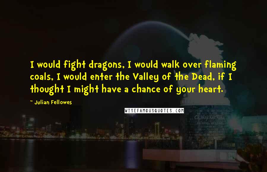 Julian Fellowes Quotes: I would fight dragons, I would walk over flaming coals, I would enter the Valley of the Dead, if I thought I might have a chance of your heart.