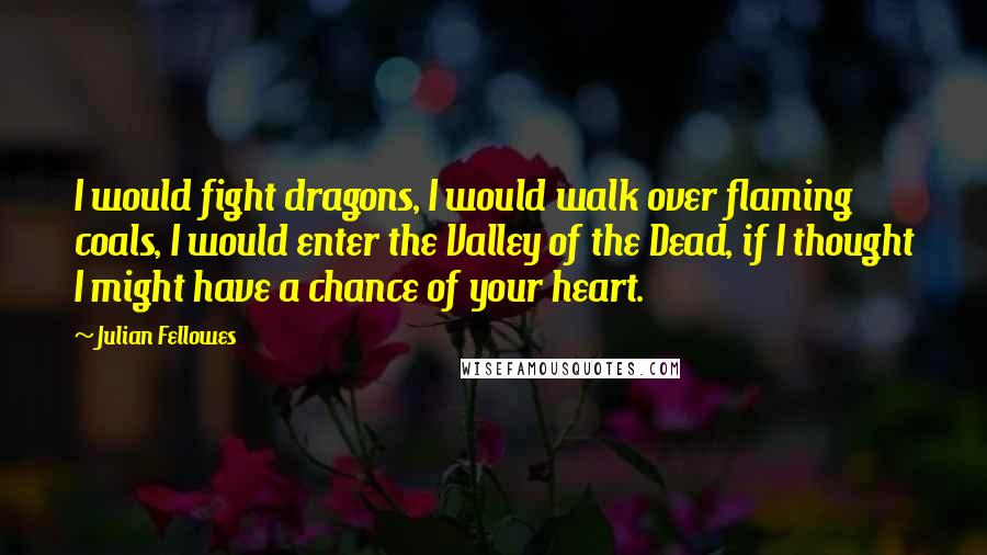 Julian Fellowes Quotes: I would fight dragons, I would walk over flaming coals, I would enter the Valley of the Dead, if I thought I might have a chance of your heart.