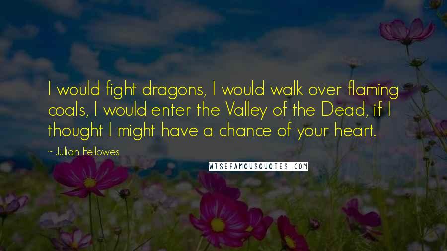 Julian Fellowes Quotes: I would fight dragons, I would walk over flaming coals, I would enter the Valley of the Dead, if I thought I might have a chance of your heart.