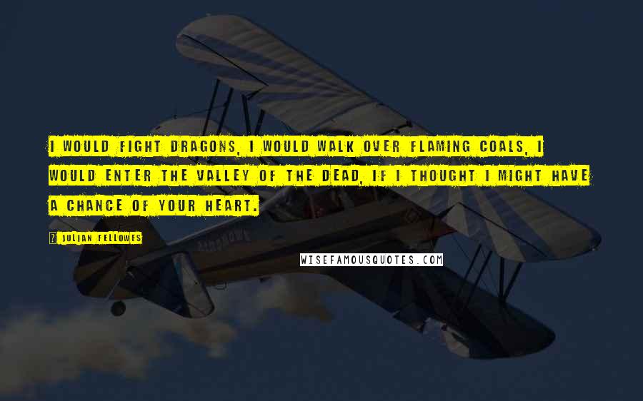 Julian Fellowes Quotes: I would fight dragons, I would walk over flaming coals, I would enter the Valley of the Dead, if I thought I might have a chance of your heart.