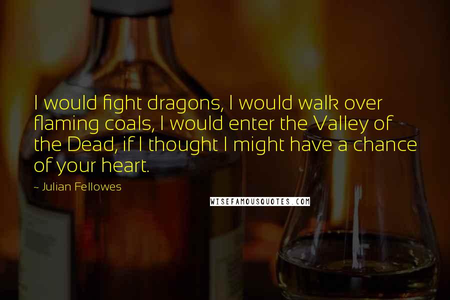 Julian Fellowes Quotes: I would fight dragons, I would walk over flaming coals, I would enter the Valley of the Dead, if I thought I might have a chance of your heart.