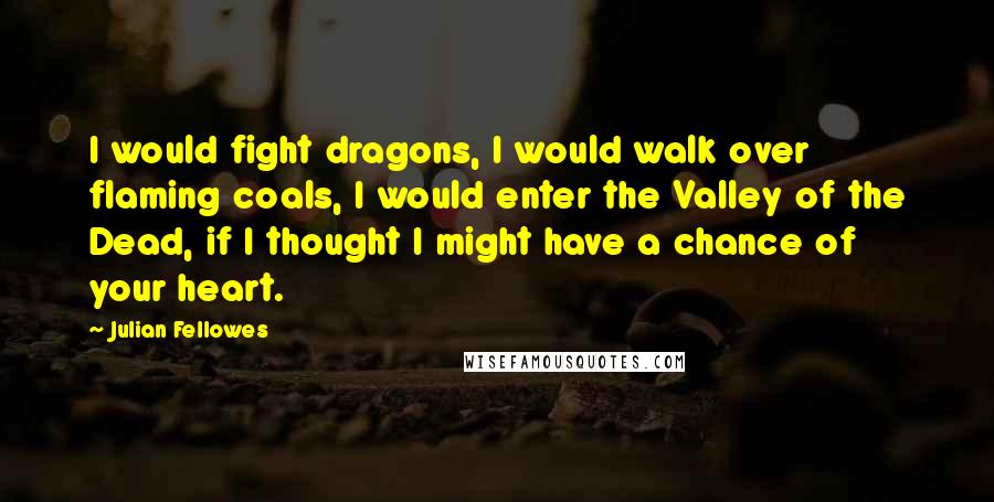 Julian Fellowes Quotes: I would fight dragons, I would walk over flaming coals, I would enter the Valley of the Dead, if I thought I might have a chance of your heart.