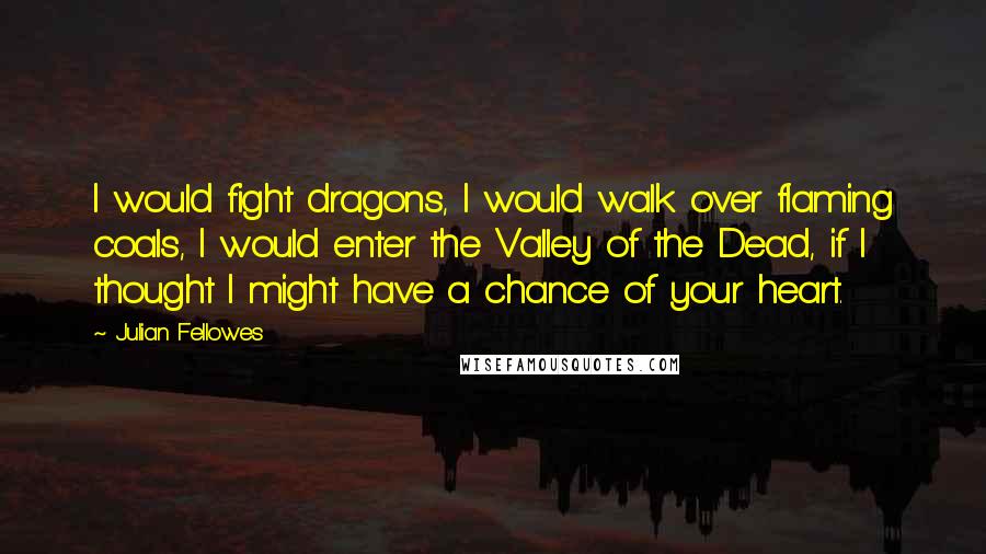 Julian Fellowes Quotes: I would fight dragons, I would walk over flaming coals, I would enter the Valley of the Dead, if I thought I might have a chance of your heart.