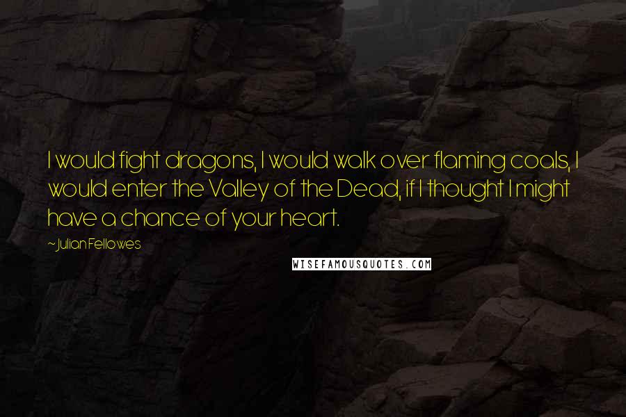 Julian Fellowes Quotes: I would fight dragons, I would walk over flaming coals, I would enter the Valley of the Dead, if I thought I might have a chance of your heart.