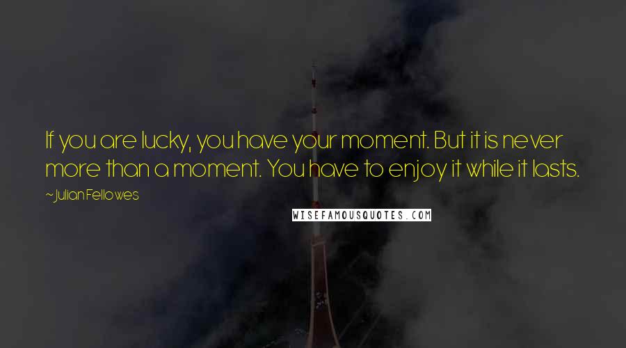 Julian Fellowes Quotes: If you are lucky, you have your moment. But it is never more than a moment. You have to enjoy it while it lasts.