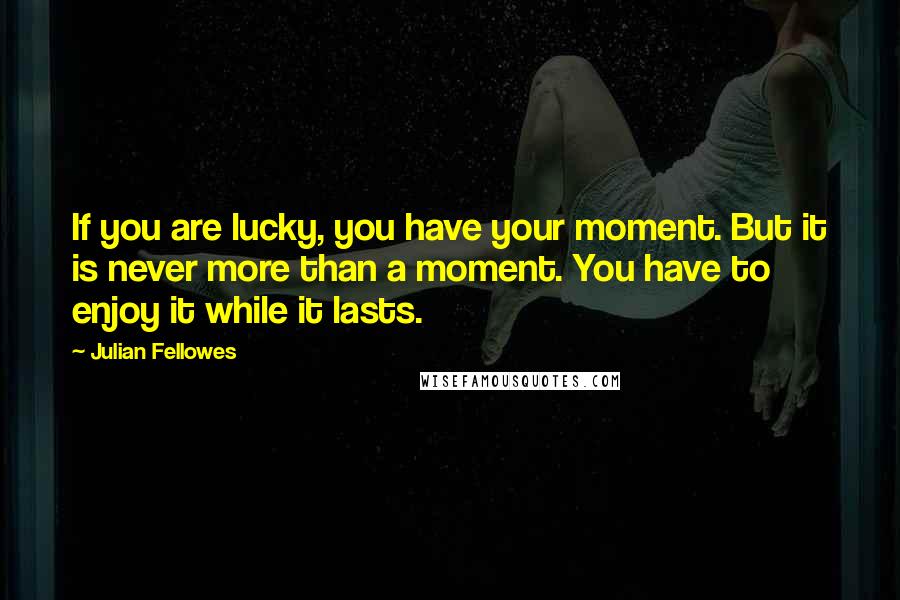 Julian Fellowes Quotes: If you are lucky, you have your moment. But it is never more than a moment. You have to enjoy it while it lasts.