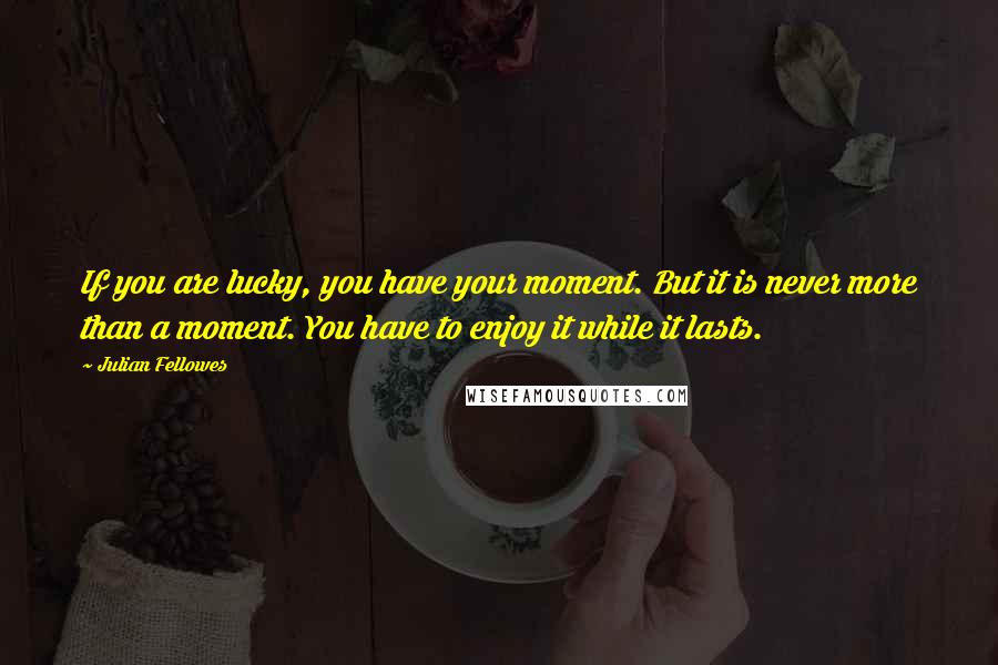 Julian Fellowes Quotes: If you are lucky, you have your moment. But it is never more than a moment. You have to enjoy it while it lasts.