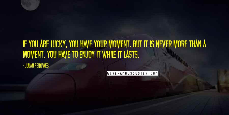 Julian Fellowes Quotes: If you are lucky, you have your moment. But it is never more than a moment. You have to enjoy it while it lasts.