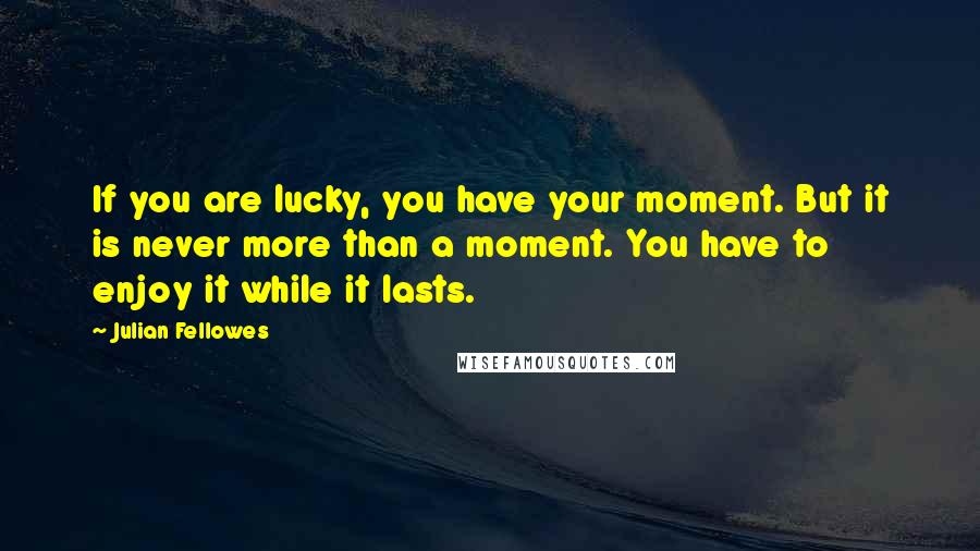 Julian Fellowes Quotes: If you are lucky, you have your moment. But it is never more than a moment. You have to enjoy it while it lasts.