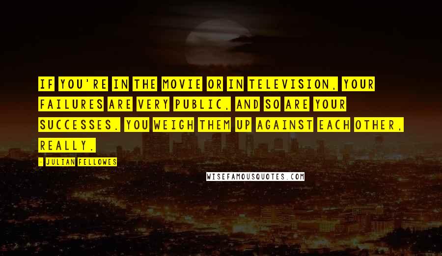 Julian Fellowes Quotes: If you're in the movie or in television, your failures are very public, and so are your successes. You weigh them up against each other, really.