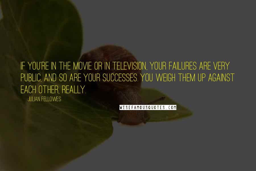 Julian Fellowes Quotes: If you're in the movie or in television, your failures are very public, and so are your successes. You weigh them up against each other, really.