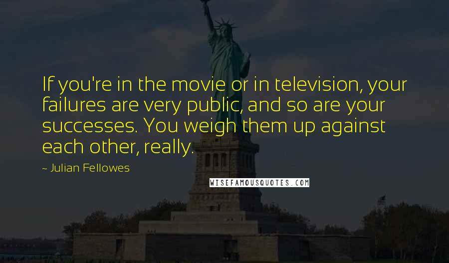 Julian Fellowes Quotes: If you're in the movie or in television, your failures are very public, and so are your successes. You weigh them up against each other, really.