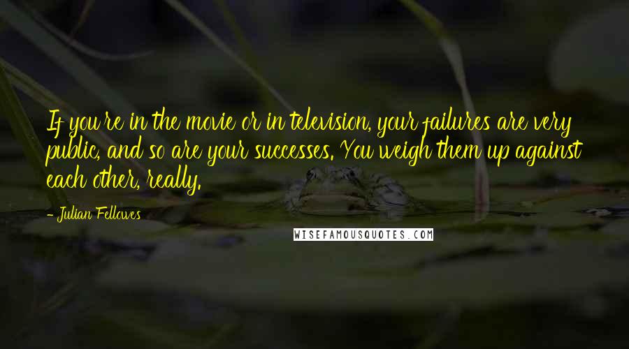 Julian Fellowes Quotes: If you're in the movie or in television, your failures are very public, and so are your successes. You weigh them up against each other, really.