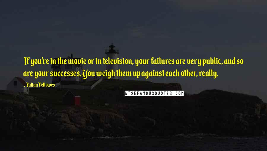 Julian Fellowes Quotes: If you're in the movie or in television, your failures are very public, and so are your successes. You weigh them up against each other, really.