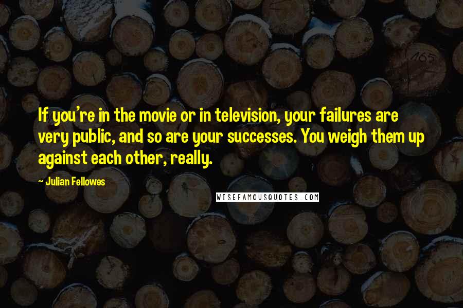 Julian Fellowes Quotes: If you're in the movie or in television, your failures are very public, and so are your successes. You weigh them up against each other, really.