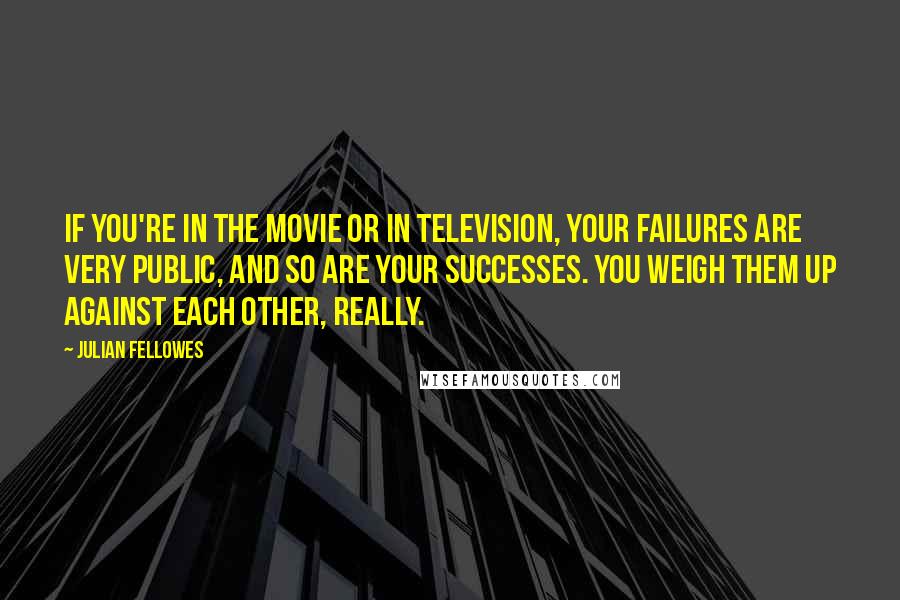 Julian Fellowes Quotes: If you're in the movie or in television, your failures are very public, and so are your successes. You weigh them up against each other, really.