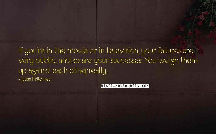 Julian Fellowes Quotes: If you're in the movie or in television, your failures are very public, and so are your successes. You weigh them up against each other, really.