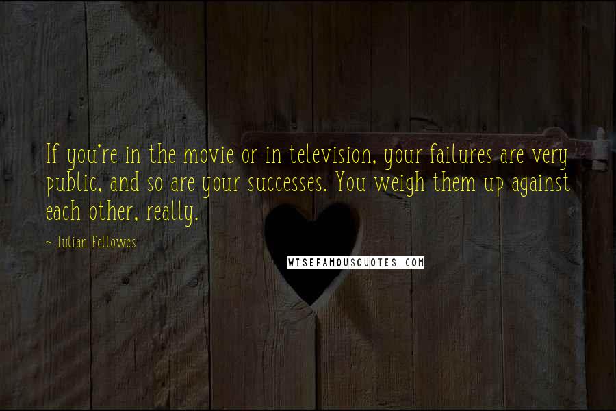 Julian Fellowes Quotes: If you're in the movie or in television, your failures are very public, and so are your successes. You weigh them up against each other, really.