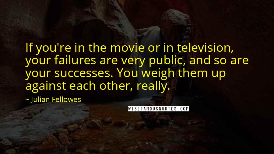 Julian Fellowes Quotes: If you're in the movie or in television, your failures are very public, and so are your successes. You weigh them up against each other, really.