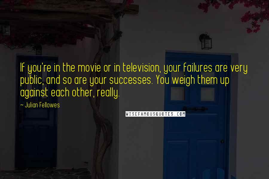 Julian Fellowes Quotes: If you're in the movie or in television, your failures are very public, and so are your successes. You weigh them up against each other, really.