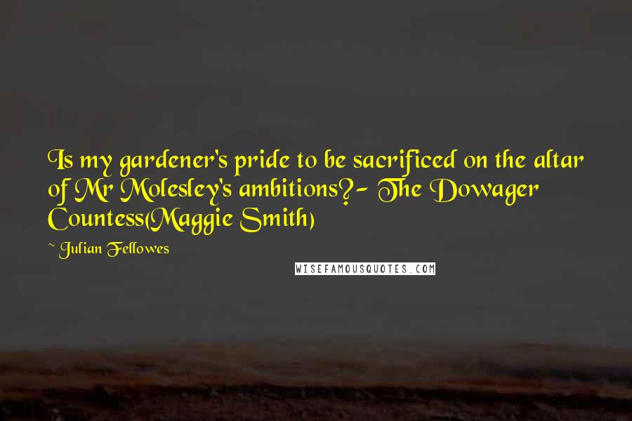 Julian Fellowes Quotes: Is my gardener's pride to be sacrificed on the altar of Mr Molesley's ambitions?- The Dowager Countess(Maggie Smith)